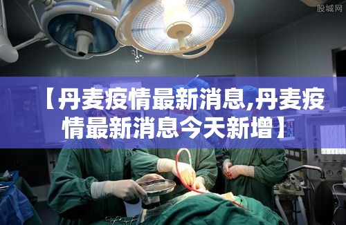 【丹麦疫情最新消息,丹麦疫情最新消息今天新增】 【丹麦疫情最新消息,丹麦疫情最新消息今天新增】