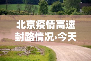 北京疫情高速封路情况›今天北京高速路封路查询 北京疫情高速封路情况›今天北京高速路封路查询
