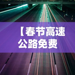 【春节高速公路免费通行时间公布·春节高速费免到哪天】