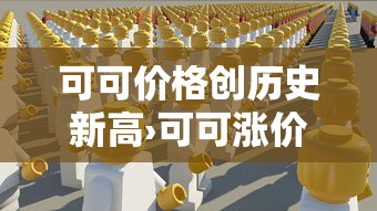 可可价格创历史新高›可可涨价 可可价格创历史新高›可可涨价