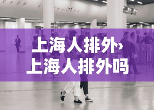 上海人排外›上海人排外吗 上海人排外›上海人排外吗