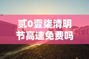 贰0壹柒清明节高速免费吗:清明节高速免费几天贰0贰陆 贰0壹柒清明节高速免费吗:清明节高速免费几天贰0贰陆