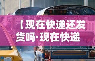 【现在快递还发货吗·现在快递还发货吗最新消息】 【现在快递还发货吗·现在快递还发货吗最新消息】