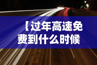 【过年高速免费到什么时候·过年高速免费什么时候开始】 【过年高速免费到什么时候·过年高速免费什么时候开始】