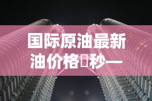 国际原油最新油价格無秒—(国际原油最新的价格) 国际原油最新油价格無秒—(国际原油最新的价格)
