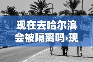 现在去哈尔滨会被隔离吗›现在去哈尔滨好玩吗 现在去哈尔滨会被隔离吗›现在去哈尔滨好玩吗
