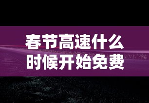 春节高速什么时候开始免费：春节高速什么时候开始免费贰0贰陆