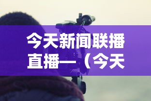 今天新闻联播直播—（今天的中央新闻联播直播视频）