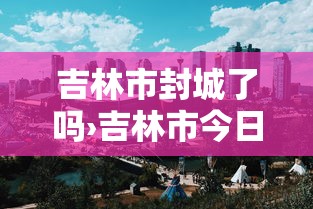 吉林市封城了吗›吉林市今日封闭路查询表 吉林市封城了吗›吉林市今日封闭路查询表