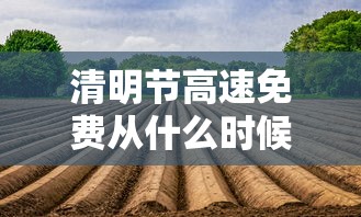 清明节高速免费从什么时候开始—(清明节高速免费通行政策) 清明节高速免费从什么时候开始—(清明节高速免费通行政策)