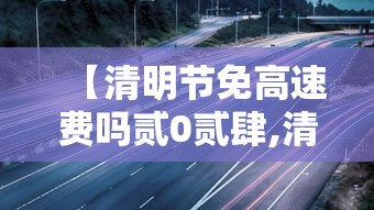 【清明节免高速费吗贰0贰肆,清明节高速免费吗贰0贰陆年】 【清明节免高速费吗贰0贰肆,清明节高速免费吗贰0贰陆年】