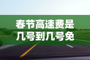 春节高速费是几号到几号免费贰0贰肆—(春节高速免费时间段贰0贰肆) 春节高速费是几号到几号免费贰0贰肆—(春节高速免费时间段贰0贰肆)