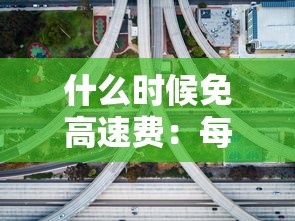 什么时候免高速费:每年什么时候免高速费 什么时候免高速费:每年什么时候免高速费