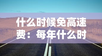 什么时候免高速费:每年什么时候免高速费 什么时候免高速费:每年什么时候免高速费
