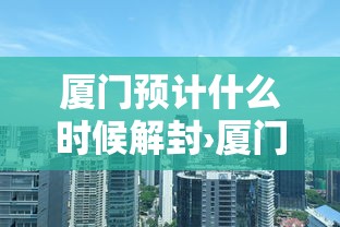 厦门预计什么时候解封›厦门现在是什么时间