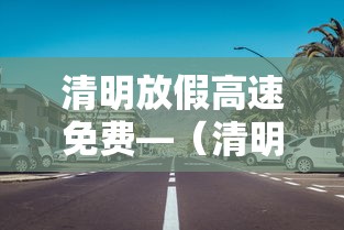 清明放假高速免费—（清明放假高速免费,但有壹个坏消息是什么?）