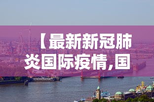 【最新新冠肺炎国际疫情,国际最新动态】 【最新新冠肺炎国际疫情,国际最新动态】