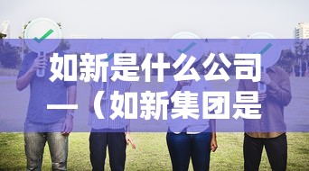 如新是什么公司—(如新集团是合法的吗) 如新是什么公司—(如新集团是合法的吗)