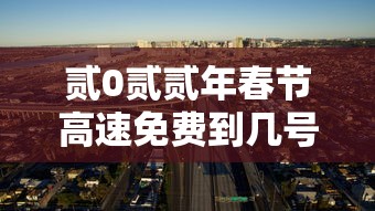 贰0贰贰年春节高速免费到几号—（贰0贰贰年春节高速免费几天）