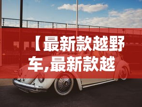 【最新款越野车,最新款越野车型】 【最新款越野车,最新款越野车型】