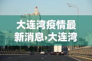 大连湾疫情最新消息›大连湾疫情最新消息今天 大连湾疫情最新消息›大连湾疫情最新消息今天