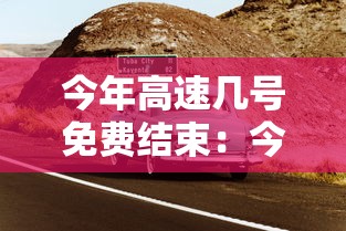 今年高速几号免费结束:今年高速啥时间免费 今年高速几号免费结束:今年高速啥时间免费
