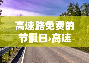 高速路免费的节假日›高速免费通行的节假日安排 高速路免费的节假日›高速免费通行的节假日安排