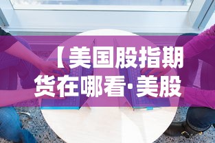 【美国股指期货在哪看·美股指期货实时行情哪里看】 【美国股指期货在哪看·美股指期货实时行情哪里看】