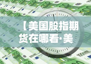 【美国股指期货在哪看·美股指期货实时行情哪里看】 【美国股指期货在哪看·美股指期货实时行情哪里看】