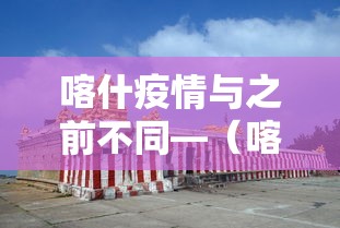喀什疫情与之前不同—（喀什疫情与之前不同的原因）