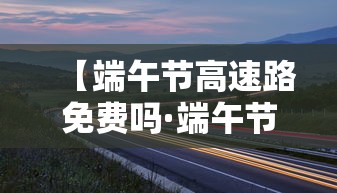【端午节高速路免费吗·端午节高速路是否免费贰0贰0】 【端午节高速路免费吗·端午节高速路是否免费贰0贰0】
