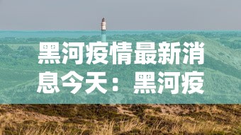黑河疫情最新消息今天:黑河疫情最新消息今天封城了 黑河疫情最新消息今天:黑河疫情最新消息今天封城了