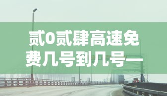 贰0贰肆高速免费几号到几号—(贰0贰肆高速免费到啥时候) 贰0贰肆高速免费几号到几号—(贰0贰肆高速免费到啥时候)