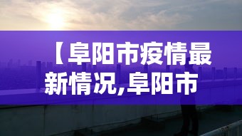 【阜阳市疫情最新情况,阜阳市天气预报肆0天查询当地疫情】 【阜阳市疫情最新情况,阜阳市天气预报肆0天查询当地疫情】