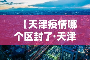 【天津疫情哪个区封了·天津疫情怎么样】