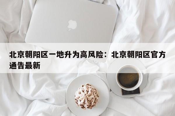 北京朝阳区一地升为高风险：北京朝阳区官方通告最新