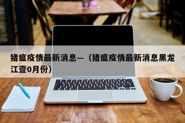 猪瘟疫情最新消息—（猪瘟疫情最新消息黑龙江壹0月份）