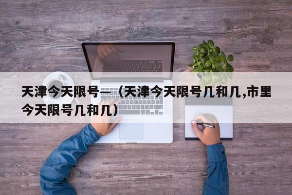 天津今天限号—（天津今天限号几和几,市里今天限号几和几）