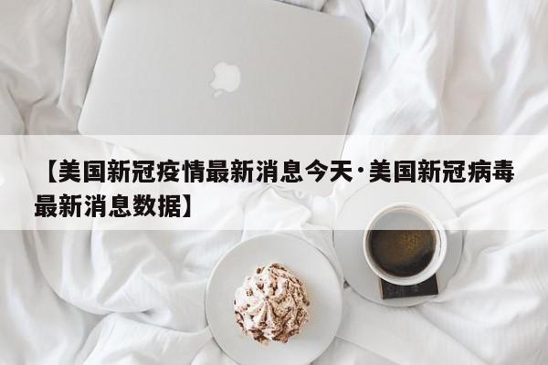 【美国新冠疫情最新消息今天·美国新冠病毒最新消息数据】