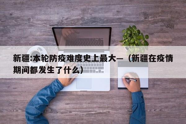 新疆:本轮防疫难度史上最大—（新疆在疫情期间都发生了什么）