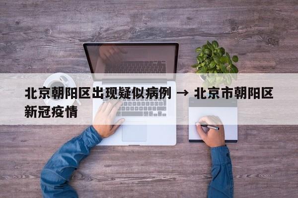 北京朝阳区出现疑似病例 → 北京市朝阳区新冠疫情