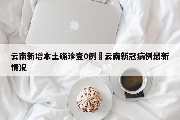 云南新增本土确诊壹0例›云南新冠病例最新情况