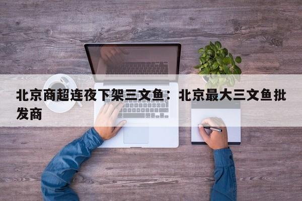 北京商超连夜下架三文鱼：北京最大三文鱼批发商