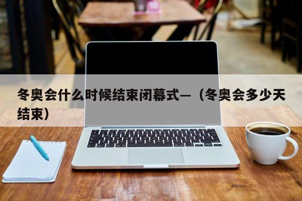冬奥会什么时候结束闭幕式—（冬奥会多少天结束）