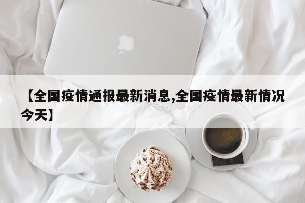 【全国疫情通报最新消息,全国疫情最新情况今天】