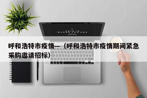 呼和浩特市疫情—(呼和浩特市疫情期间紧急采购邀请招标)