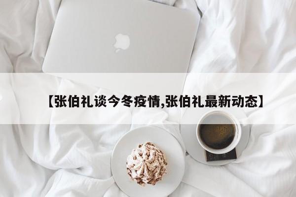 【张伯礼谈今冬疫情,张伯礼最新动态】