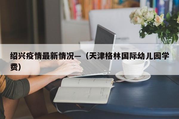 绍兴疫情最新情况—（天津格林国际幼儿园学费）