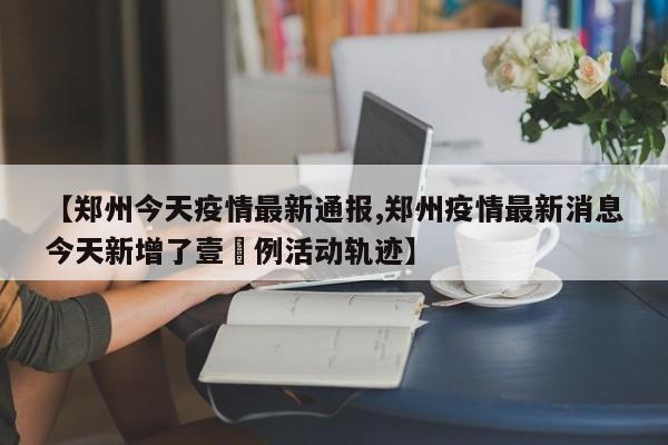 【郑州今天疫情最新通报,郑州疫情最新消息今天新增了壹無例活动轨迹】