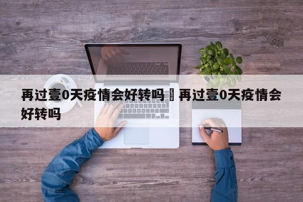 再过壹0天疫情会好转吗›再过壹0天疫情会好转吗